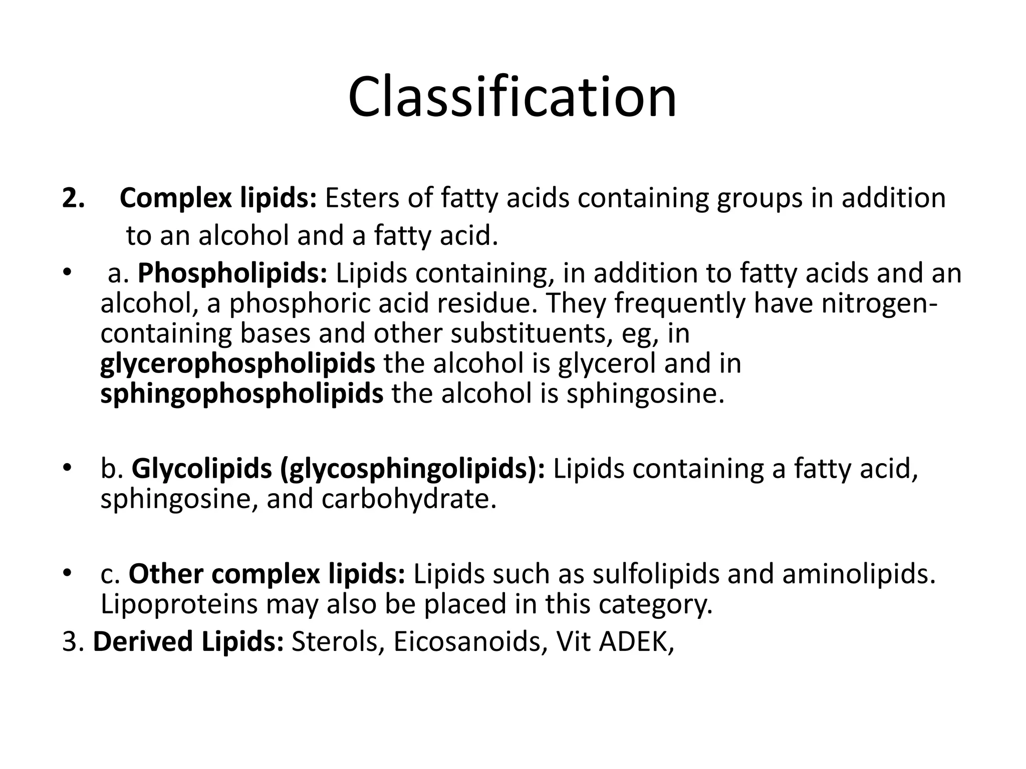 Classification
2. Complex lipids: Esters of fatty acids containing groups in addition
to an alcohol and a fatty acid.
• a. Phospholipids: Lipids containing, in addition to fatty acids and an
alcohol, a phosphoric acid residue. They frequently have nitrogen-
containing bases and other substituents, eg, in
glycerophospholipids the alcohol is glycerol and in
sphingophospholipids the alcohol is sphingosine.
• b. Glycolipids (glycosphingolipids): Lipids containing a fatty acid,
sphingosine, and carbohydrate.
• c. Other complex lipids: Lipids such as sulfolipids and aminolipids.
Lipoproteins may also be placed in this category.
3. Derived Lipids: Sterols, Eicosanoids, Vit ADEK,
 