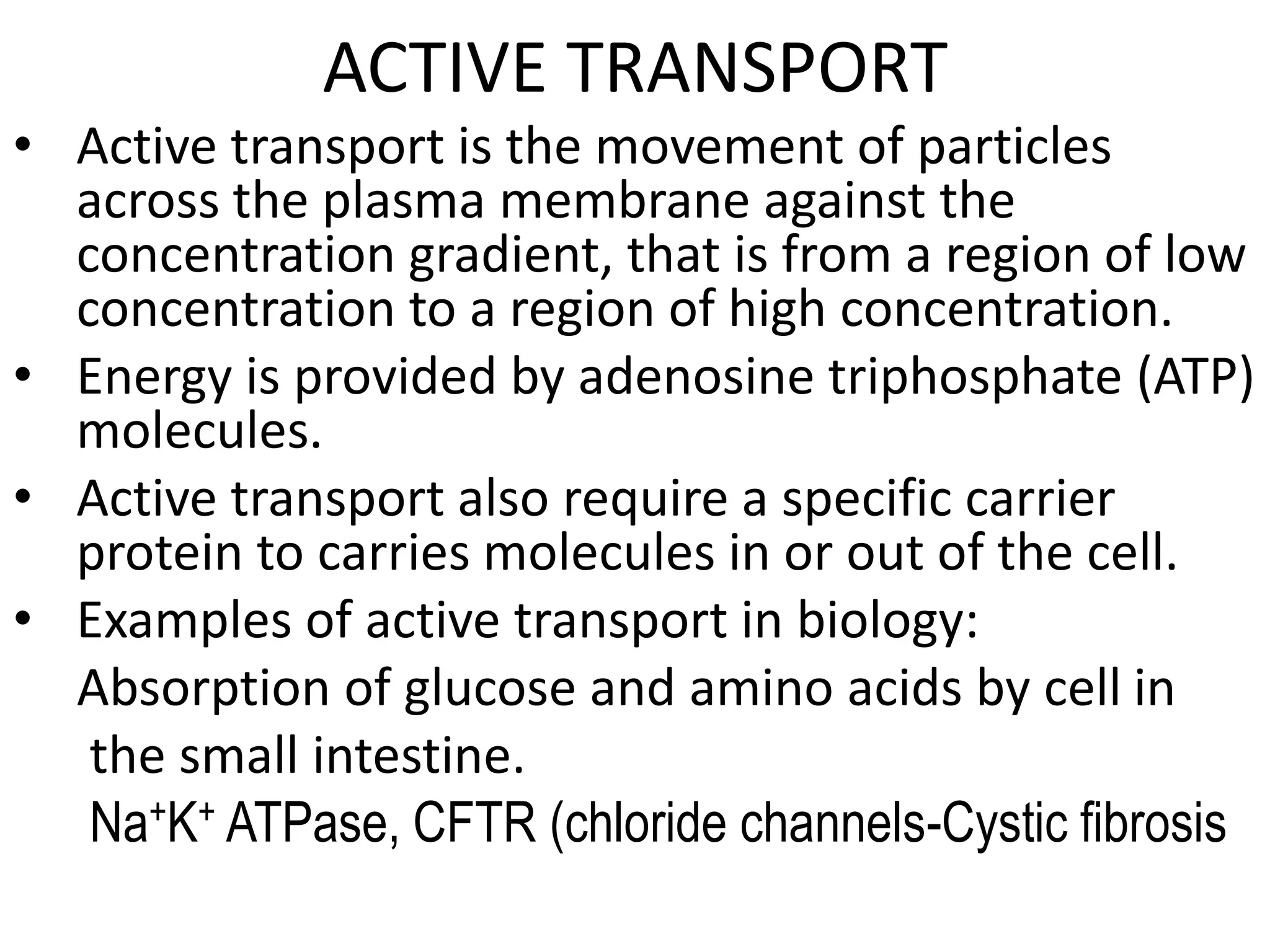 ACTIVE TRANSPORT
• Active transport is the movement of particles
across the plasma membrane against the
concentration gradient, that is from a region of low
concentration to a region of high concentration.
• Energy is provided by adenosine triphosphate (ATP)
molecules.
• Active transport also require a specific carrier
protein to carries molecules in or out of the cell.
• Examples of active transport in biology:
Absorption of glucose and amino acids by cell in
the small intestine.
Na+K+ ATPase, CFTR (chloride channels-Cystic fibrosis
 