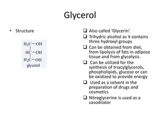 Glycerol
• Structure  Also called ‘Glycerin’.
 Trihydric alcohol as it contains
three hydroxyl groups
 Can be obtained from diet,
from lipolysis of fats in adipose
tissue and from glycolysis.
 Can be utilized for the
synthesis of triacylglycerols,
phospholipids, glucose or can
be oxidized to provide energy
 Used as a solvent in the
preparation of drugs and
cosmetics
 Nitroglycerine is used as a
vasodilator
glycerol
H2C
HC
H2C
OH
OH
OH
 