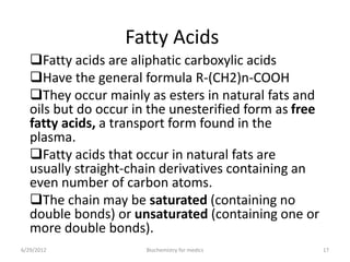 Fatty Acids
Fatty acids are aliphatic carboxylic acids
Have the general formula R-(CH2)n-COOH
They occur mainly as esters in natural fats and
oils but do occur in the unesterified form as free
fatty acids, a transport form found in the
plasma.
Fatty acids that occur in natural fats are
usually straight-chain derivatives containing an
even number of carbon atoms.
The chain may be saturated (containing no
double bonds) or unsaturated (containing one or
more double bonds).
6/29/2012 17Biochemistry for medics
 