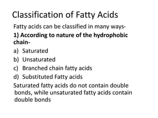 Classification of Fatty Acids
Fatty acids can be classified in many ways-
1) According to nature of the hydrophobic
chain-
a) Saturated
b) Unsaturated
c) Branched chain fatty acids
d) Substituted Fatty acids
Saturated fatty acids do not contain double
bonds, while unsaturated fatty acids contain
double bonds
 