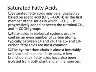 Saturated Fatty Acids
Saturated fatty acids may be envisaged as
based on acetic acid (CH3 —COOH) as the first
member of the series in which —CH2 — is
progressively added between the terminal CH3 —
and —COOH groups.
Fatty acids in biological systems usually
contain an even number of carbon atoms,
typically between 14 and 24. The 16- and 18-
carbon fatty acids are most common.
The hydrocarbon chain is almost invariably
unbranched in animal fatty acids. A few
branched-chain fatty acids have also been
isolated from both plant and animal sources.
 