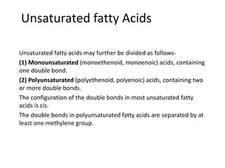 Unsaturated fatty Acids
Unsaturated fatty acids may further be divided as follows-
(1) Monounsaturated (monoethenoid, monoenoic) acids, containing
one double bond.
(2) Polyunsaturated (polyethenoid, polyenoic) acids, containing two
or more double bonds.
The configuration of the double bonds in most unsaturated fatty
acids is cis.
The double bonds in polyunsaturated fatty acids are separated by at
least one methylene group.
 