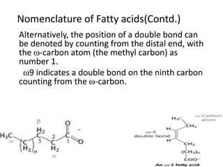 Nomenclature of Fatty acids(Contd.)
Alternatively, the position of a double bond can
be denoted by counting from the distal end, with
the ω-carbon atom (the methyl carbon) as
number 1.
ω9 indicates a double bond on the ninth carbon
counting from the ω-carbon.
 