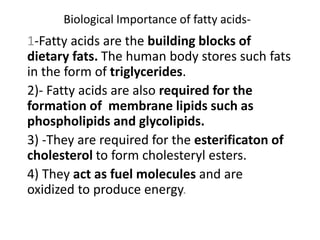 Biological Importance of fatty acids-
1-Fatty acids are the building blocks of
dietary fats. The human body stores such fats
in the form of triglycerides.
2)- Fatty acids are also required for the
formation of membrane lipids such as
phospholipids and glycolipids.
3) -They are required for the esterificaton of
cholesterol to form cholesteryl esters.
4) They act as fuel molecules and are
oxidized to produce energy.
 