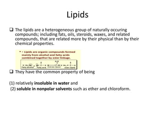 Lipids
 The lipids are a heterogeneous group of naturally occuring
compounds; including fats, oils, steroids, waxes, and related
compounds, that are related more by their physical than by their
chemical properties.
 They have the common property of being
(1) relatively insoluble in water and
(2) soluble in nonpolar solvents such as ether and chloroform.
 