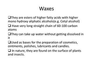 Waxes
They are esters of higher fatty acids with higher
mono hydroxy aliphatic alcohols(e.g. Cetyl alcohol)
 Have very long straight chain of 60-100 carbon
atoms
They can take up water without getting dissolved in
it
Used as bases for the preparation of cosmetics,
ointments, polishes, lubricants and candles.
 In nature, they are found on the surface of plants
and insects.
 