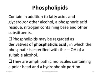 Phospholipids
Contain in addition to fatty acids and
glycerol/or other alcohol, a phosphoric acid
residue, nitrogen containing base and other
substituents.
Phospholipids may be regarded as
derivatives of phosphatidic acid , in which the
phosphate is esterified with the —OH of a
suitable alcohol.
They are amphipathic molecules containing
a polar head and a hydrophobic portion
6/29/2012 32Biochemistry for medics
 
