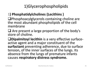 1)Glycerophospholipids
1) Phosphatidylcholines (Lecithins )
Phosphoacylglycerols containing choline are
the most abundant phospholipids of the cell
membrane
 Are present a large proportion of the body's
store of choline.
Dipalmitoyl lecithin is a very effective surface-
active agent and a major constituent of the
surfactant preventing adherence, due to surface
tension, of the inner surfaces of the lungs. Its
absence from the lungs of premature infants
causes respiratory distress syndrome.
6/29/2012 35Biochemistry for medics
 