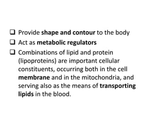  Provide shape and contour to the body
 Act as metabolic regulators
 Combinations of lipid and protein
(lipoproteins) are important cellular
constituents, occurring both in the cell
membrane and in the mitochondria, and
serving also as the means of transporting
lipids in the blood.
 
