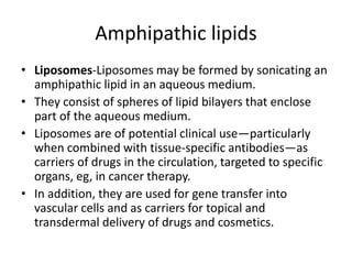 • Liposomes-Liposomes may be formed by sonicating an
amphipathic lipid in an aqueous medium.
• They consist of spheres of lipid bilayers that enclose
part of the aqueous medium.
• Liposomes are of potential clinical use—particularly
when combined with tissue-specific antibodies—as
carriers of drugs in the circulation, targeted to specific
organs, eg, in cancer therapy.
• In addition, they are used for gene transfer into
vascular cells and as carriers for topical and
transdermal delivery of drugs and cosmetics.
Amphipathic lipids
 