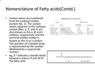 Nomenclature of Fatty acids(Contd.)
• Carbon atoms are numbered
from the carboxyl carbon
(carbon No. 1). The carbon
atoms adjacent to the carboxyl
carbon (Nos. 2, 3, and 4) are
also known as the α ,β, and g
carbons, respectively, and the
terminal methyl carbon is
known as the ω or n-carbon.
The position of a double bond
is represented by the symbol
∆followed by a superscript
number.
• eg, ∆ 9 indicates a double bond
between carbons 9 and 10 of
the fatty acid;
 
