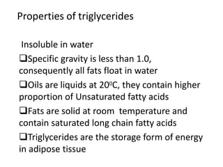Properties of triglycerides
Insoluble in water
Specific gravity is less than 1.0,
consequently all fats float in water
Oils are liquids at 200C, they contain higher
proportion of Unsaturated fatty acids
Fats are solid at room temperature and
contain saturated long chain fatty acids
Triglycerides are the storage form of energy
in adipose tissue
 