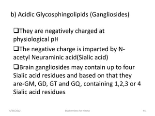 b) Acidic Glycosphingolipids (Gangliosides)
They are negatively charged at
physiological pH
The negative charge is imparted by N-
acetyl Neuraminic acid(Sialic acid)
Brain gangliosides may contain up to four
Sialic acid residues and based on that they
are-GM, GD, GT and GQ, containing 1,2,3 or 4
Sialic acid residues
6/29/2012 45Biochemistry for medics
 