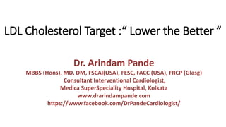 LDL Cholesterol Target :“ Lower the Better ”
Dr. Arindam Pande
MBBS (Hons), MD, DM, FSCAI(USA), FESC, FACC (USA), FRCP (Glasg)
Consultant Interventional Cardiologist,
Medica SuperSpeciality Hospital, Kolkata
www.drarindampande.com
https://www.facebook.com/DrPandeCardiologist/
 