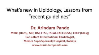 What’s new in Lipidology, Lessons from
“recent guidelines“
Dr. Arindam Pande
MBBS (Hons), MD, DM, FESC, FSCAI, FACC (USA), FRCP (Glasg)
Consultant Interventional Cardiologist,
Medica SuperSpeciality Hospital, Kolkata
www.drarindampande.com
 