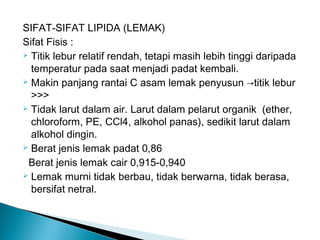 SIFAT-SIFAT LIPIDA (LEMAK)
Sifat Fisis :
 Titik lebur relatif rendah, tetapi masih lebih tinggi daripada

  temperatur pada saat menjadi padat kembali.
 Makin panjang rantai C asam lemak penyusun →titik lebur

  >>>
 Tidak larut dalam air. Larut dalam pelarut organik (ether,

  chloroform, PE, CCl4, alkohol panas), sedikit larut dalam
  alkohol dingin.
 Berat jenis lemak padat 0,86

 Berat jenis lemak cair 0,915-0,940
 Lemak murni tidak berbau, tidak berwarna, tidak berasa,

  bersifat netral.
 