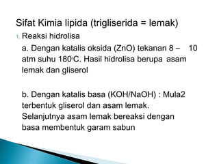 Sifat Kimia lipida (trigliserida = lemak)
1. Reaksi
        hidrolisa
 a. Dengan katalis oksida (ZnO) tekanan 8 – 10
 atm suhu 180oC. Hasil hidrolisa berupa asam
 lemak dan gliserol

 b. Dengan katalis basa (KOH/NaOH) : Mula2
 terbentuk gliserol dan asam lemak.
 Selanjutnya asam lemak bereaksi dengan
 basa membentuk garam sabun
 