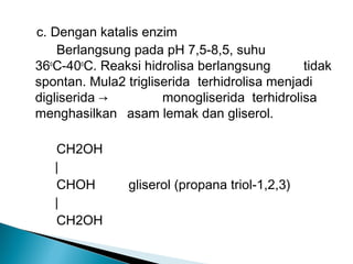 c. Dengan katalis enzim
    Berlangsung pada pH 7,5-8,5, suhu
36oC-40oC. Reaksi hidrolisa berlangsung       tidak
spontan. Mula2 trigliserida terhidrolisa menjadi
digliserida →         monogliserida terhidrolisa
menghasilkan asam lemak dan gliserol.

   CH2OH
   ∣
   CHOH         gliserol (propana triol-1,2,3)
   ∣
   CH2OH
 