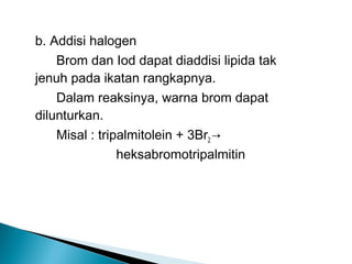 b. Addisi halogen
    Brom dan Iod dapat diaddisi lipida tak
jenuh pada ikatan rangkapnya.
    Dalam reaksinya, warna brom dapat
dilunturkan.
    Misal : tripalmitolein + 3Br2 →
                heksabromotripalmitin
 