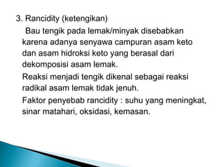 3. Rancidity (ketengikan)
   Bau tengik pada lemak/minyak disebabkan
  karena adanya senyawa campuran asam keto
  dan asam hidroksi keto yang berasal dari
  dekomposisi asam lemak.
  Reaksi menjadi tengik dikenal sebagai reaksi
  radikal asam lemak tidak jenuh.
  Faktor penyebab rancidity : suhu yang meningkat,
  sinar matahari, oksidasi, kemasan.
 