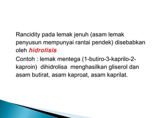 Rancidity pada lemak jenuh (asam lemak
penyusun mempunyai rantai pendek) disebabkan
oleh hidrolisis
Contoh : lemak mentega (1-butiro-3-kaprilo-2-
kaproin) dihidrolisa menghasilkan gliserol dan
asam butirat, asam kaproat, asam kaprilat.
 