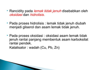    Rancidity pada lemak tidak jenuh disebabkan oleh
    oksidasi dan hidrolisis.

   Pada proses hidrolisis : lemak tidak jenuh diubah
    menjadi gliserol dan asam lemak tidak jenuh.

   Pada proses oksidasi : oksidasi asam lemak tidak
    jenuh rantai panjang membentuk asam karboksilat
    rantai pendek.
    Katalisator : wadah (Cu, Pb, Zn)
 