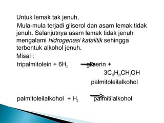 Untuk lemak tak jenuh,
Mula-mula terjadi gliserol dan asam lemak tidak
jenuh. Selanjutnya asam lemak tidak jenuh
mengalami hidrogenasi katalitik sehingga
terbentuk alkohol jenuh.
Misal :
tripalmitolein + 6H2       gliserin +
                                  3C15H29CH2OH
                          palmitoleilalkohol

palmitoleilalkohol + H2    palmitilalkohol
 