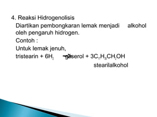 4. Reaksi Hidrogenolisis
  Diartikan pembongkaran lemak menjadi alkohol
  oleh pengaruh hidrogen.
  Contoh :
  Untuk lemak jenuh,
  tristearin + 6H2  gliserol + 3C17H35CH2OH
                            stearilalkohol
 