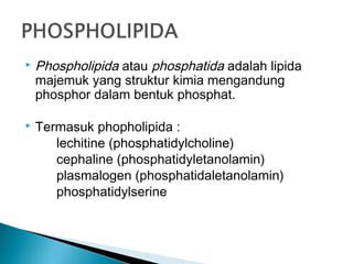    Phospholipida atau phosphatida adalah lipida
    majemuk yang struktur kimia mengandung
    phosphor dalam bentuk phosphat.

   Termasuk phopholipida :
       lechitine (phosphatidylcholine)
       cephaline (phosphatidyletanolamin)
       plasmalogen (phosphatidaletanolamin)
       phosphatidylserine
 