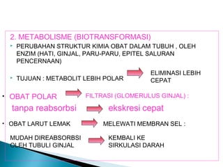 2. METABOLISME (BIOTRANSFORMASI)
     PERUBAHAN STRUKTUR KIMIA OBAT DALAM TUBUH , OLEH
      ENZIM (HATI, GINJAL, PARU-PARU, EPITEL SALURAN
      PENCERNAAN)
                                           ELIMINASI LEBIH
     TUJUAN : METABOLIT LEBIH POLAR       CEPAT

• OBAT POLAR             FILTRASI (GLOMERULUS GINJAL) :

  tanpa reabsorbsi             ekskresi cepat
• OBAT LARUT LEMAK            MELEWATI MEMBRAN SEL :

  MUDAH DIREABSORBSI           KEMBALI KE
  OLEH TUBULI GINJAL           SIRKULASI DARAH
 