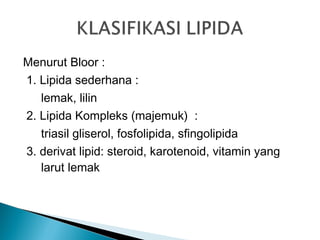 Menurut Bloor :
1. Lipida sederhana :
   lemak, lilin
2. Lipida Kompleks (majemuk) :
   triasil gliserol, fosfolipida, sfingolipida
3. derivat lipid: steroid, karotenoid, vitamin yang
   larut lemak
 