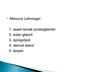    Menurut Lehninger:

    1. asam lemak prostaglandin
    2. ester gliseril
    3. spingolipid
    4. derivat sterol
    5. terpen
 