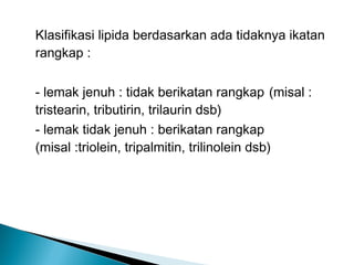 Klasifikasi lipida berdasarkan ada tidaknya ikatan
rangkap :

- lemak jenuh : tidak berikatan rangkap (misal :
tristearin, tributirin, trilaurin dsb)
- lemak tidak jenuh : berikatan rangkap
(misal :triolein, tripalmitin, trilinolein dsb)
 