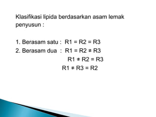 Klasifikasi lipida berdasarkan asam lemak
penyusun :

1. Berasam satu : R1 = R2 = R3
2. Berasam dua : R1 = R2 ≠ R3
                   R1 ≠ R2 = R3
                 R1 ≠ R3 = R2
 