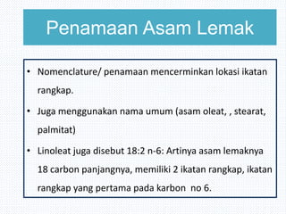 Penamaan Asam Lemak
• Nomenclature/ penamaan mencerminkan lokasi ikatan
rangkap.
• Juga menggunakan nama umum (asam oleat, , stearat,
palmitat)
• Linoleat juga disebut 18:2 n-6: Artinya asam lemaknya
18 carbon panjangnya, memiliki 2 ikatan rangkap, ikatan
rangkap yang pertama pada karbon no 6.
 