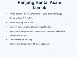 Panjang Rantai Asam
Lemak
• Rantai pendek : 2 C - 6 C (Asam lemak yang dapat menguap)
• Rantai sedang: 8 C – 12 C
• Rantai panjang: 14 C – 24 C
• Semakin panjang rantai, semakin tinggi titik cair.
• Asam lemak yang disintesis tanaman dan hewan memiliki jumlah
karbon yang genap.
• Umumnya rantai panjang
• Asam lemak dengan 16 C - 18 C paling banyak.
 