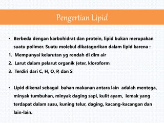 • Berbeda dengan karbohidrat dan protein, lipid bukan merupakan
suatu polimer. Suatu molekul dikatagorikan dalam lipid karena :
1. Mempunyai kelarutan yg rendah di dlm air
2. Larut dalam pelarut organik (eter, kloroform
3. Terdiri dari C, H, O, P, dan S
• Lipid dikenal sebagai bahan makanan antara lain adalah mentega,
minyak tumbuhan, minyak daging sapi, kulit ayam, lemak yang
terdapat dalam susu, kuning telur, daging, kacang-kacangan dan
lain-lain.
Pengertian Lipid
 