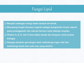Fungsi Lipid
 Menjadi cadangan energi dalam bentuk sel lemak.
 Menopang fungsi senyawa organik sebagai penghantar sinyal, seperti
pada prostaglandin dan steroid hormon serta kelenjar empedu.
 Vitamin A, D, E, dan K larut dalam lemak dan berguna untuk proses
biologis.
 Sebagai penahan goncangan demi melindungi organ vital dan
melindungi tubuh dari suhu luar yang ekstrim.
 