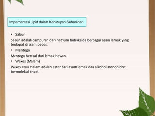 Implementasi Lipid dalam Kehidupan Sehari-hari
• Sabun
Sabun adalah campuran dari natrium hidroksida berbagai asam lemak yang
terdapat di alam bebas.
• Mentega
Mentega berasal dari lemak hewan.
• Waxes (Malam)
Waxes atau malam adalah ester dari asam lemak dan alkohol monohidrat
bermolekul tinggi.
 
