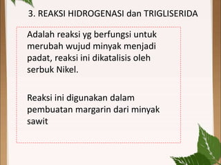 3. REAKSI HIDROGENASI dan TRIGLISERIDA
Adalah reaksi yg berfungsi untuk
merubah wujud minyak menjadi
padat, reaksi ini dikatalisis oleh
serbuk Nikel.
Reaksi ini digunakan dalam
pembuatan margarin dari minyak
sawit
 