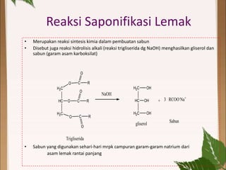 Reaksi Saponifikasi Lemak
• Merupakan reaksi sintesis kimia dalam pembuatan sabun
• Disebut juga reaksi hidrolisis alkali (reaksi trigliserida dg NaOH) menghasilkan gliserol dan
sabun (garam asam karboksilat)
• Sabun yang digunakan sehari-hari mrpk campuran garam-garam natrium dari
asam lemak rantai panjang
H2C
HC
H2C
OH
OH
OH
+
H2C
HC
H2C
O
O
O
C
C
C
O
O
O
R
R
R
Trigliserida
NaOH
3 RCOO-
Na+
gliserol
Sabun
 