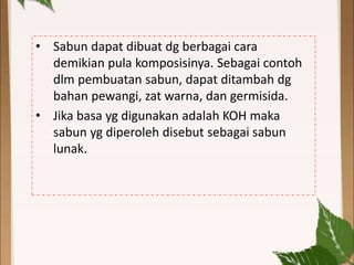 • Sabun dapat dibuat dg berbagai cara
demikian pula komposisinya. Sebagai contoh
dlm pembuatan sabun, dapat ditambah dg
bahan pewangi, zat warna, dan germisida.
• Jika basa yg digunakan adalah KOH maka
sabun yg diperoleh disebut sebagai sabun
lunak.
 