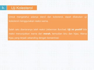 Uji Kolesterolb.
Untuk mengetahui adanya sterol dan kolesterol, dapat dilakukan uji
kolesterol menggunakan reaksi warna.
Salah satu diantaranya ialah reaksi Lieberman Burchad. Uji ini positif bila
reaksi menunjukkan warna dari merah, kemudian biru dan hijau. Warna
hijau yang terjadi sebanding dengan konsentrasi
 