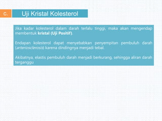 Uji Kristal Kolesterolc.
Jika kadar kolesterol dalam darah terlalu tinggi, maka akan mengendap
membentuk kristal (Uji Positif).
Endapan kolesterol dapat menyebabkan penyempitan pembuluh darah
(arteriosclerosis) karena dindingnya menjadi tebal.
Akibatnya, elastis pembuluh darah menjadi berkurang, sehingga aliran darah
terganggu
 