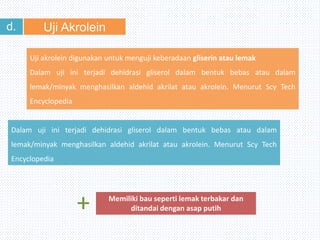 Uji Akroleind.
Uji akrolein digunakan untuk menguji keberadaan gliserin atau lemak
Dalam uji ini terjadi dehidrasi gliserol dalam bentuk bebas atau dalam
lemak/minyak menghasilkan aldehid akrilat atau akrolein. Menurut Scy Tech
Encyclopedia
Dalam uji ini terjadi dehidrasi gliserol dalam bentuk bebas atau dalam
lemak/minyak menghasilkan aldehid akrilat atau akrolein. Menurut Scy Tech
Encyclopedia
Memiliki bau seperti lemak terbakar dan
ditandai dengan asap putih+
 
