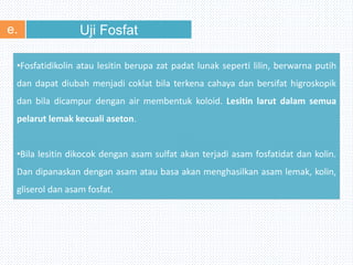 Uji Fosfate.
•Fosfatidikolin atau lesitin berupa zat padat lunak seperti lilin, berwarna putih
dan dapat diubah menjadi coklat bila terkena cahaya dan bersifat higroskopik
dan bila dicampur dengan air membentuk koloid. Lesitin larut dalam semua
pelarut lemak kecuali aseton.
•Bila lesitin dikocok dengan asam sulfat akan terjadi asam fosfatidat dan kolin.
Dan dipanaskan dengan asam atau basa akan menghasilkan asam lemak, kolin,
gliserol dan asam fosfat.
 