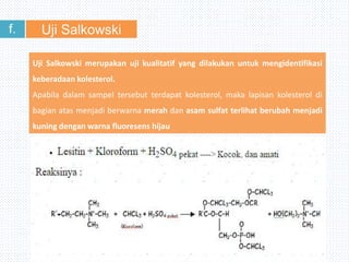 Uji Salkowskif.
Uji Salkowski merupakan uji kualitatif yang dilakukan untuk mengidentifikasi
keberadaan kolesterol.
Apabila dalam sampel tersebut terdapat kolesterol, maka lapisan kolesterol di
bagian atas menjadi berwarna merah dan asam sulfat terlihat berubah menjadi
kuning dengan warna fluoresens hijau
 