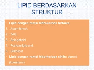 LIPID BERDASARKAN
STRUKTUR
• Lipid dengan rantai hidrokarbon terbuka.
1. Asam lemak,
2. TAG,
3. Spingolipid,
4. Fosfoasilgliserol,
5. Glikolipid
• Lipid dengan rantai hidorkarbon siklis: steroid
(kolesterol)
 