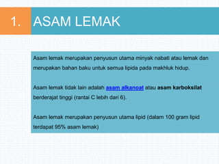 ASAM LEMAK1.
Asam lemak merupakan penyusun utama minyak nabati atau lemak dan
merupakan bahan baku untuk semua lipida pada makhluk hidup.
Asam lemak tidak lain adalah asam alkanoat atau asam karboksilat
berderajat tinggi (rantai C lebih dari 6).
Asam lemak merupakan penyusun utama lipid (dalam 100 gram lipid
terdapat 95% asam lemak)
 